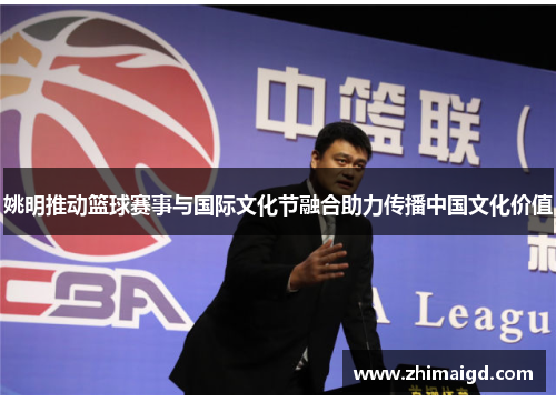 姚明推动篮球赛事与国际文化节融合助力传播中国文化价值