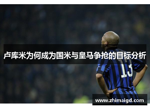 卢库米为何成为国米与皇马争抢的目标分析