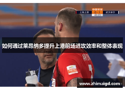 如何通过莱昂纳多提升上港前场进攻效率和整体表现