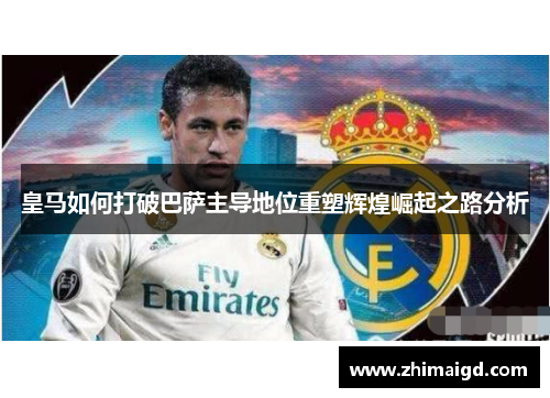 皇马如何打破巴萨主导地位重塑辉煌崛起之路分析