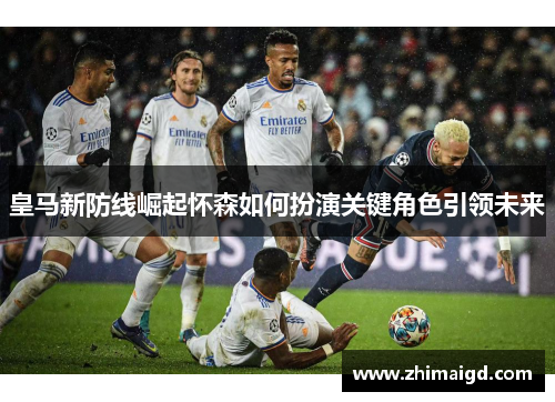 皇马新防线崛起怀森如何扮演关键角色引领未来