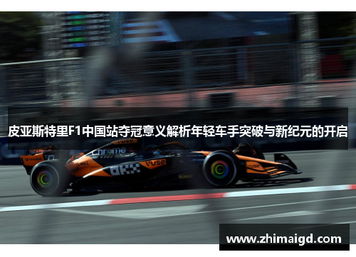 皮亚斯特里F1中国站夺冠意义解析年轻车手突破与新纪元的开启
