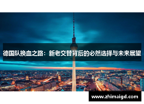 德国队换血之路:新老交替背后的必然选择与未来展望 德国队换血之路:新老交替背后的必然选择与未来展望