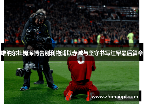 维纳尔杜姆深情告别利物浦以赤诚与坚守书写红军最后篇章